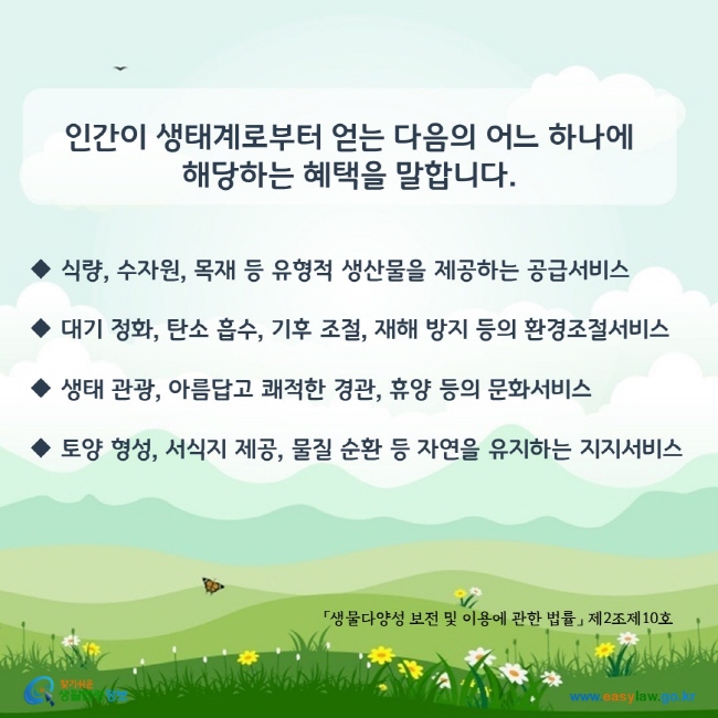 www.easylaw.go.kr 인간이 생태계로부터 얻는 다음의 어느 하나에 해당하는 혜택을 말합니다. ◆ 식량, 수자원, 목재 등 유형적 생산물을 제공하는 공급서비스 ◆ 대기 정화, 탄소 흡수, 기후 조절, 재해 방지 등의 환경조절서비스 ◆ 생태 관광, 아름답고 쾌적한 경관, 휴양 등의 문화서비스 ◆ 토양 형성, 서식지 제공, 물질 순환 등 자연을 유지하는 지지서비스(「생물다양성 보전 및 이용에 관한 법률」 제2조제10호)